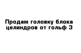 Продам головку блока целиндров от гольф 3